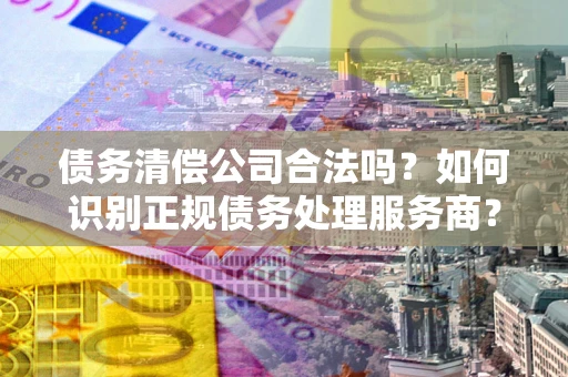 北京债务清偿公司合法吗？如何识别正规债务处理服务商？