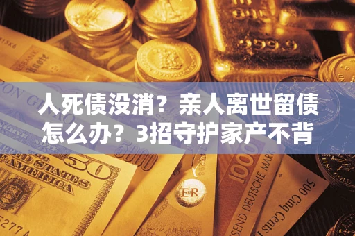 北京人死债没消？亲人离世留债怎么办？3招守护家产不背锅