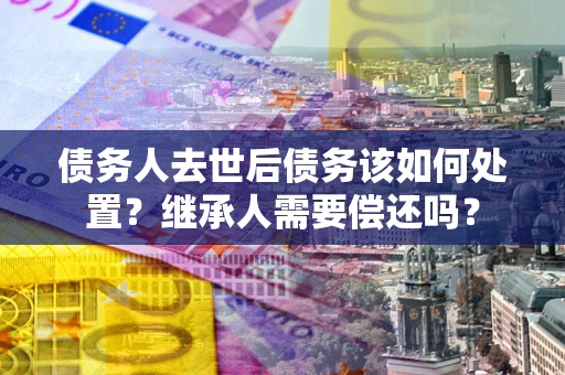北京债务人去世后债务该如何处置？继承人需要偿还吗？