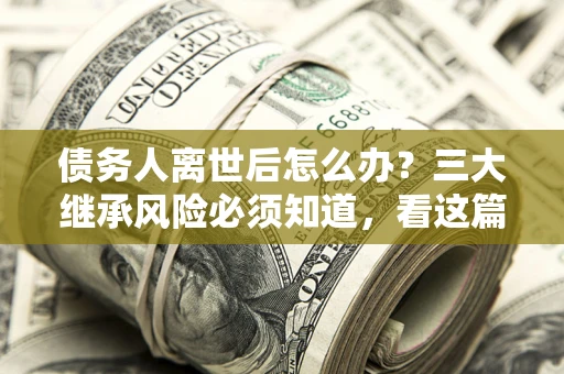 北京债务人离世后怎么办？三大继承风险必须知道，看这篇就够了
