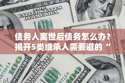 北京债务人离世后债务怎么办？揭开5类继承人需要避的“坑”